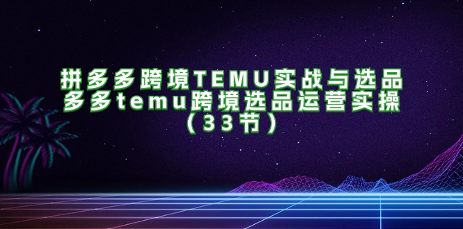 拼多多跨境TEMU实战与选品，多多temu跨境选品运营实操（33节）-咖脉互联