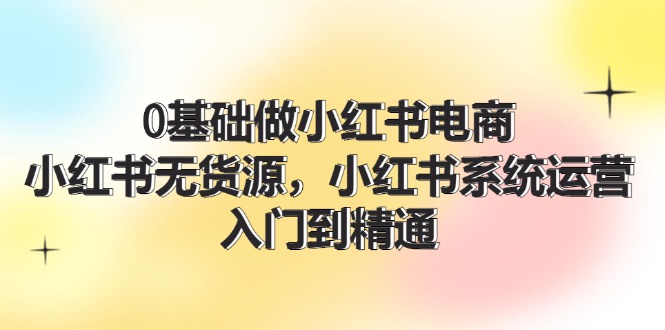 （11960期）0基础做小红书电商，小红书无货源，小红书系统运营，入门到精通 (70节)-咖脉互联