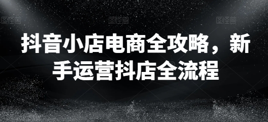 抖音小店电商全攻略，新手运营抖店全流程-咖脉互联