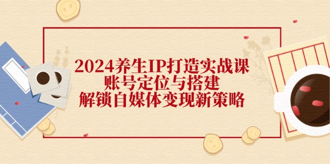 （12259期）2024养生IP打造实战课：账号定位与搭建，解锁自媒体变现新策略-咖脉互联