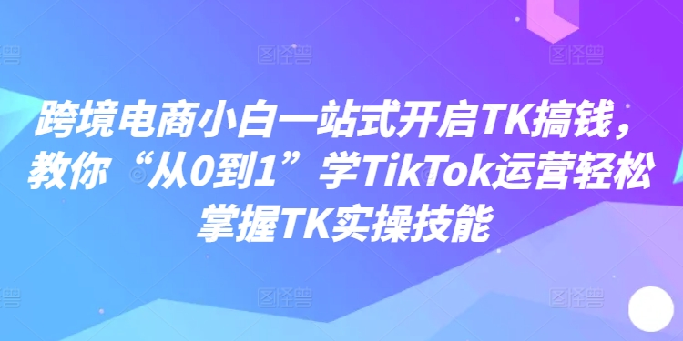 跨境电商小白一站式开启TK搞钱，教你“从0到1”学TikTok运营轻松掌握TK实操技能-咖脉互联