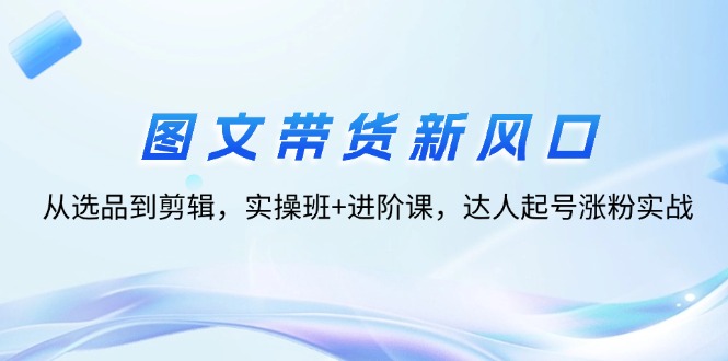 （12306期）图文带货新风口：从选品到剪辑，实操班+进阶课，达人起号涨粉实战-咖脉互联