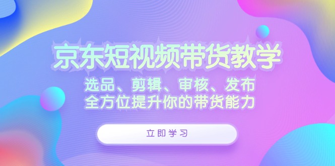 （12573期）京东短视频带货教学：选品、剪辑、审核、发布，全方位提升你的带货能力-咖脉互联