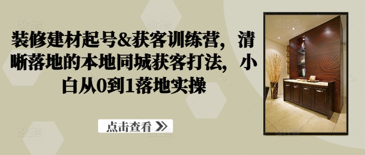 装修建材起号&获客训练营，​清晰落地的本地同城获客打法，小白从0到1落地实操-咖脉互联