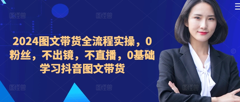 ​​​​​​2024图文带货全流程实操，0粉丝，不出镜，不直播，0基础学习抖音图文带货-咖脉互联