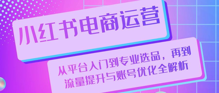 （13043期）小红书电商运营：从平台入门到专业选品，再到流量提升与账号优化全解析-咖脉互联