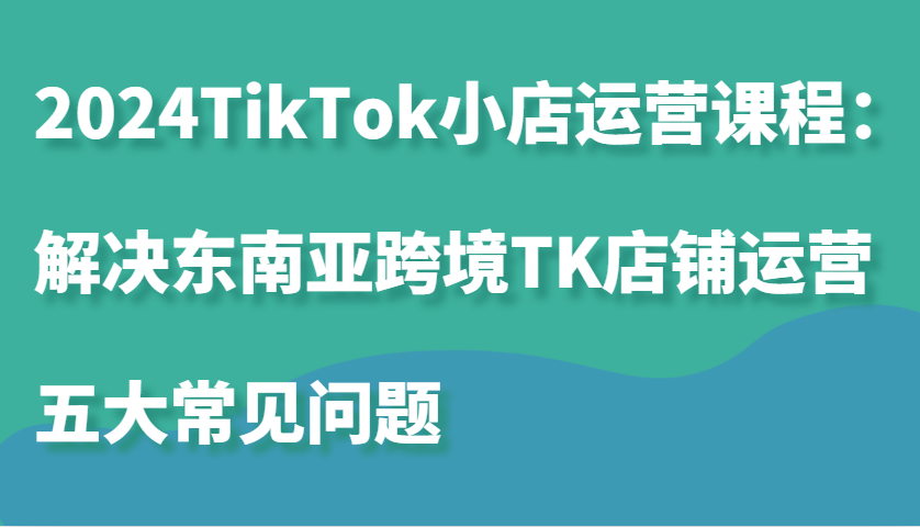 2024TikTok小店运营课程：解决东南亚跨境TK店铺运营五大常见问题-咖脉互联