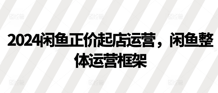 2024闲鱼正价起店运营，闲鱼整体运营框架-咖脉互联