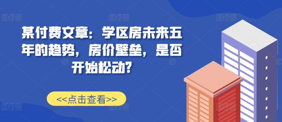 某付费文章：学区房未来五年的趋势，房价壁垒，是否开始松动?-咖脉互联