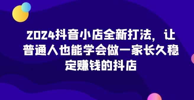 2024抖音小店全新打法，让普通人也能学会做一家长久稳定赚钱的抖店（更新）-咖脉互联