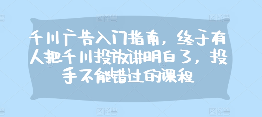 千川广告入门指南，终于有人把千川投放讲明白了，投手不能错过的课程-咖脉互联