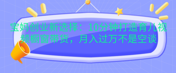 宝妈创业新选择：10分钟打造育儿视频橱窗带货，月入过W不是空谈【揭秘】-咖脉互联