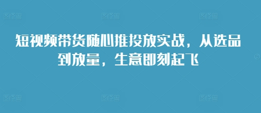 短视频带货随心推投放实战，从选品到放量，生意即刻起飞-咖脉互联