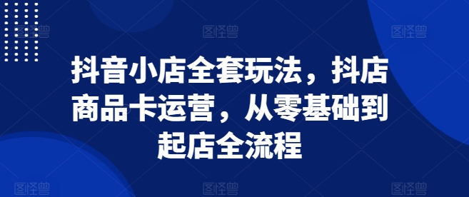 抖音小店全套玩法，抖店商品卡运营，从零基础到起店全流程-咖脉互联