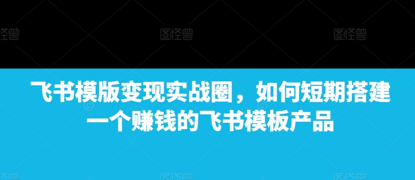 飞书模版变现实战圈，如何短期搭建一个赚钱的飞书模板产品-咖脉互联