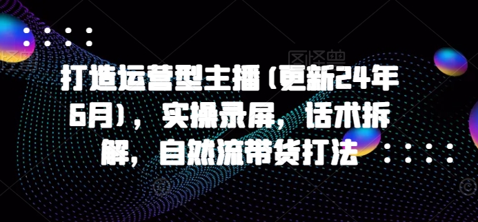 打造运营型主播(更新25年1月)，实操录屏，话术拆解，自然流带货打法-咖脉互联