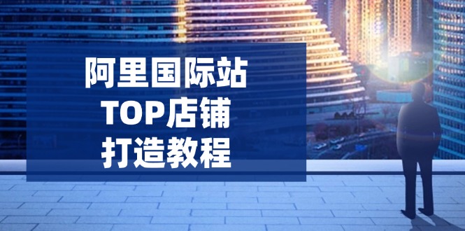 阿里国际站TOP店铺打造教程：涵盖平台到高阶，解决运营难题，提升询盘-咖脉互联