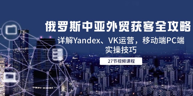 俄罗斯中亚外贸获客全攻略，详解Yandex、VK运营，移动端PC端实操技巧-咖脉互联