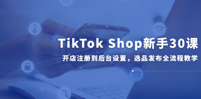 TikTok Shop新手30课，开店注册到后台设置，选品发布全流程教学-咖脉互联