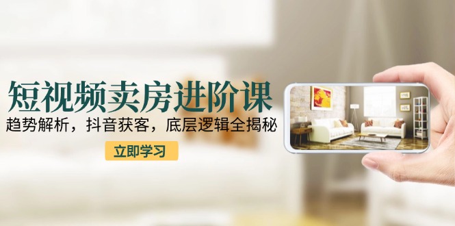 短视频卖房进阶课：趋势解析，抖音获客，底层逻辑全揭秘-咖脉互联