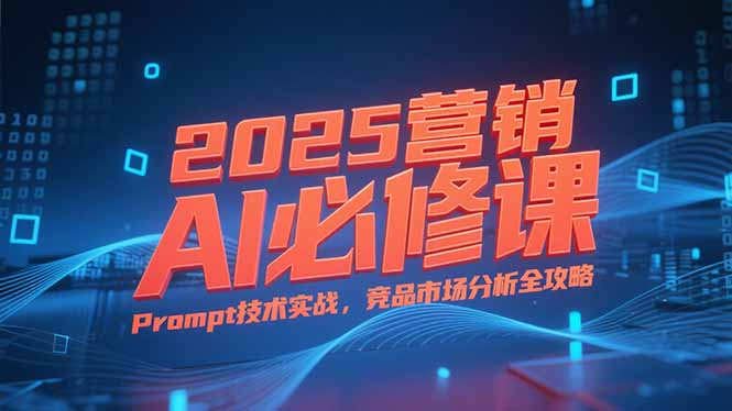 2025营销AI必修课，业务拆解逻辑，Prompt技术实战，竞品市场分析全攻略-咖脉互联