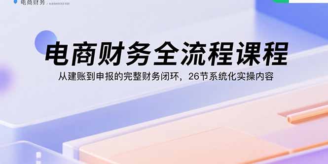 电商财务全流程课程:从建账到申报的完整财务闭环,26节系统化实操内容-咖脉互联