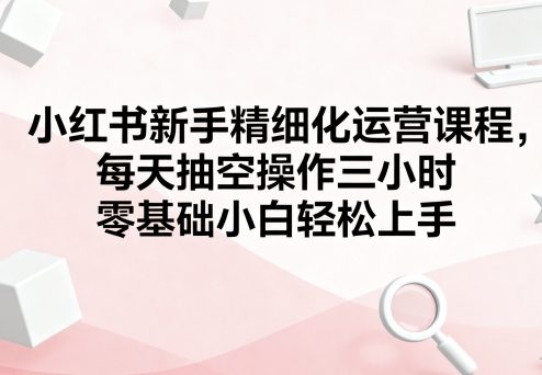 小红书新手精细化运营课程,每天抽空操作三小时,零基础小白轻松上手-咖脉互联