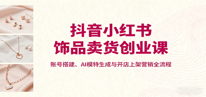 抖音小红书饰品卖货创业课,账号搭建、AI模特生成与开店上架营销全流程-咖脉互联