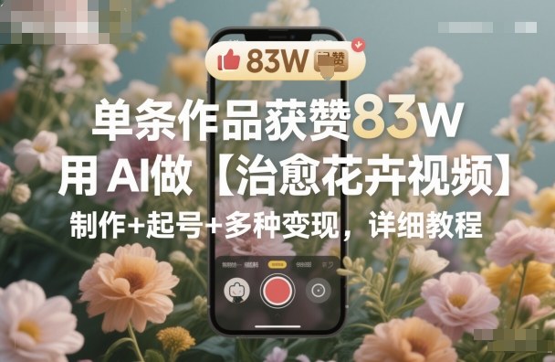 单条作品获赞83W,用AI做【治愈花卉视频】,制作+起号+多种变现,详细教程-咖脉互联