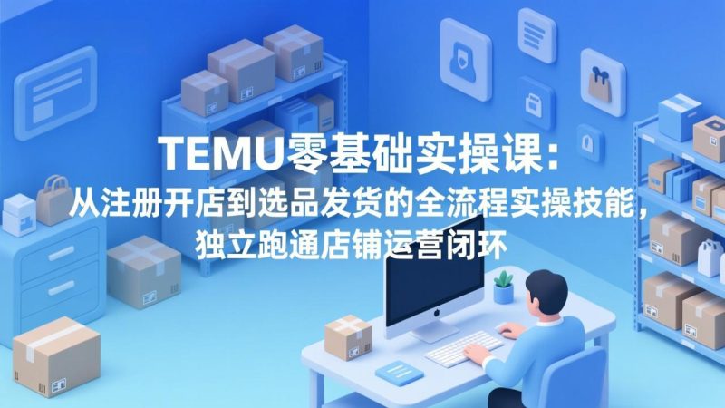 TEMU零基础实操课：从注册开店到选品发货的全流程实操技能，独立跑通店铺运营闭环-咖脉互联