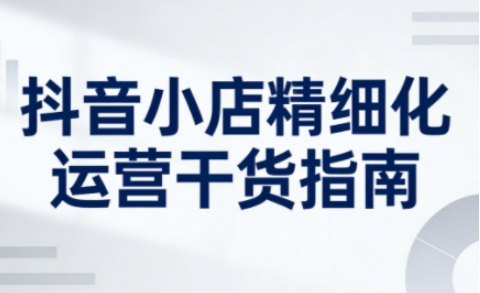 抖音小店精细化运营干货指南新版,助力商家系统提升店铺运营能力(更新26年3月)-咖脉互联