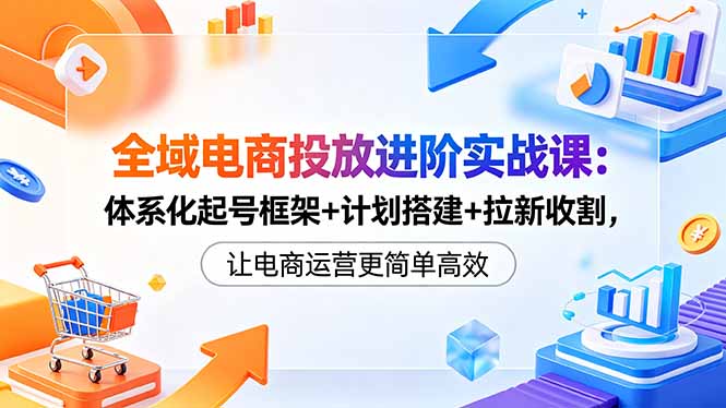 全域电商投放进阶实战课:体系化起号框架+计划搭建+拉新收割,让电商运营更简单高效-咖脉互联