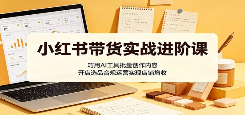 小红书带货实战进阶课:巧用AI工具批量创作内容,开店选品合规运营实现店铺增收-咖脉互联